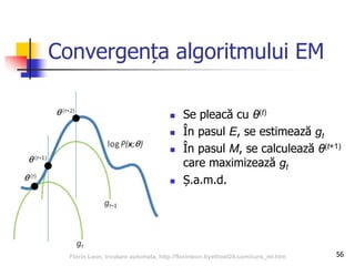 Convergența algoritmului EM
 Se pleacă cu θ(t)
 În pasul E, se estimează gt
 În pasul M, se calculează θ(t+1)
care maximizează gt
 Ș.a.m.d.
56Florin Leon, Invatare automata, http://florinleon.byethost24.com/curs_ml.htm
 