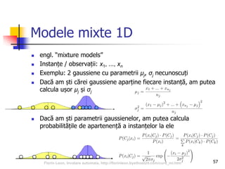 Modele mixte 1D
 engl. “mixture models”
 Instanțe / observații: x1, ..., xn
 Exemplu: 2 gaussiene cu parametrii μj, σj necunoscuți
 Dacă am ști cărei gaussiene aparține fiecare instanță, am putea
calcula ușor μj și σj
 Dacă am ști parametrii gaussienelor, am putea calcula
probabilitățile de apartenență a instanțelor la ele
57Florin Leon, Invatare automata, http://florinleon.byethost24.com/curs_ml.htm
 