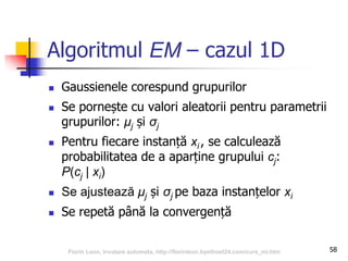 Algoritmul EM – cazul 1D
 Gaussienele corespund grupurilor
 Se pornește cu valori aleatorii pentru parametrii
grupurilor: μj și σj
 Pentru fiecare instanță xi , se calculează
probabilitatea de a aparține grupului cj:
P(cj | xi)
 Se ajustează μj și σj pe baza instanțelor xi
 Se repetă până la convergență
58Florin Leon, Invatare automata, http://florinleon.byethost24.com/curs_ml.htm
 