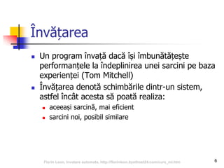 6
Învățarea
 Un program învață dacă își îmbunătățește
performanțele la îndeplinirea unei sarcini pe baza
experienței (Tom Mitchell)
 Învățarea denotă schimbările dintr-un sistem,
astfel încât acesta să poată realiza:
 aceeași sarcină, mai eficient
 sarcini noi, posibil similare
Florin Leon, Invatare automata, http://florinleon.byethost24.com/curs_ml.htm
 