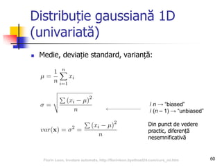 Distribuție gaussiană 1D
(univariată)
 Medie, deviație standard, varianță:
60
/ n → “biased”
/ (n – 1) → “unbiased”
Din punct de vedere
practic, diferență
nesemnificativă
Florin Leon, Invatare automata, http://florinleon.byethost24.com/curs_ml.htm
 