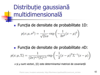 Distribuție gaussiană
multidimensională
 Funcția de densitate de probabilitate 1D:
 Funcția de densitate de probabilitate nD:
62
x și μ sunt vectori, |Σ| este determinantul matricei de covarianță
Florin Leon, Invatare automata, http://florinleon.byethost24.com/curs_ml.htm
 