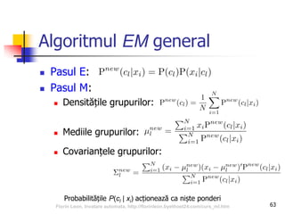 Algoritmul EM general
 Pasul E:
 Pasul M:
 Densitățile grupurilor:
 Mediile grupurilor:
 Covarianțele grupurilor:
63
Probabilitățile P(cl | xi) acționează ca niște ponderi
Florin Leon, Invatare automata, http://florinleon.byethost24.com/curs_ml.htm
 