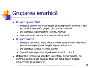 Gruparea ierarhică
 Grupare aglomerativă
 Strategie bottom-up: inițial fiecare punct reprezintă un grup și apoi
se combină acestea în grupuri din ce în ce mai mari
 De exemplu: Agglomerative Nesting, AGNES
 Cele mai multe metode ierarhice sunt de acest tip
 Grupare divizivă
 Strategie top-down: inițial toate punctele aparțin unui singur grup
și acesta este partiționat treptat în grupuri mai mici
 De exemplu: Divisive Analysis, DIANA
 Sau aplicarea repetată a algoritmului k-medii cu k = 2
 Utilizatorul trebuie să specifice un criteriu de terminare, de
exemplu numărul de grupuri dorit, un prag impus asupra
diametrelor grupurilor etc.
65Florin Leon, Invatare automata, http://florinleon.byethost24.com/curs_ml.htm
 