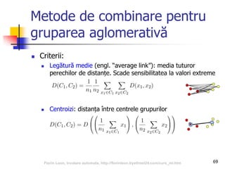 Metode de combinare pentru
gruparea aglomerativă
 Criterii:
 Legătură medie (engl. “average link”): media tuturor
perechilor de distanțe. Scade sensibilitatea la valori extreme
 Centroizi: distanța între centrele grupurilor
69Florin Leon, Invatare automata, http://florinleon.byethost24.com/curs_ml.htm
 