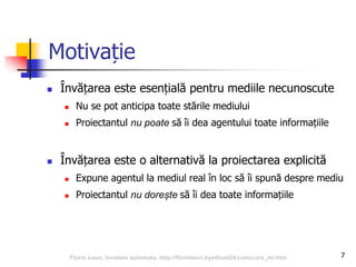 7
Motivație
 Învățarea este esențială pentru mediile necunoscute
 Nu se pot anticipa toate stările mediului
 Proiectantul nu poate să îi dea agentului toate informațiile
 Învățarea este o alternativă la proiectarea explicită
 Expune agentul la mediul real în loc să îi spună despre mediu
 Proiectantul nu dorește să îi dea toate informațiile
Florin Leon, Invatare automata, http://florinleon.byethost24.com/curs_ml.htm
 