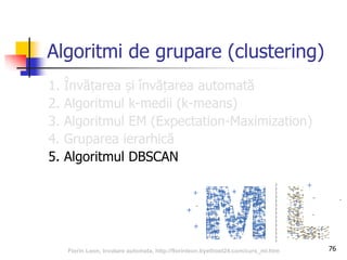76
Algoritmi de grupare (clustering)
1. Învățarea și învățarea automată
2. Algoritmul k-medii (k-means)
3. Algoritmul EM (Expectation-Maximization)
4. Gruparea ierarhică
5. Algoritmul DBSCAN
Florin Leon, Invatare automata, http://florinleon.byethost24.com/curs_ml.htm
 