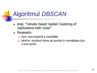 Algoritmul DBSCAN
 engl. “Density-Based Spatial Clustering of
Applications with Noise”
 Parametri:
 Eps: raza maximă a vecinătății
 MinPts: numărul minim de puncte în vecinătatea Eps
a unui punct
77Florin Leon, Invatare automata, http://florinleon.byethost24.com/curs_ml.htm
 
