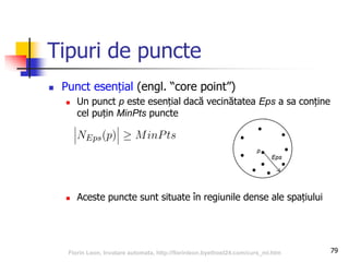 Tipuri de puncte
 Punct esențial (engl. “core point”)
 Un punct p este esențial dacă vecinătatea Eps a sa conține
cel puțin MinPts puncte
 Aceste puncte sunt situate în regiunile dense ale spațiului
79Florin Leon, Invatare automata, http://florinleon.byethost24.com/curs_ml.htm
 