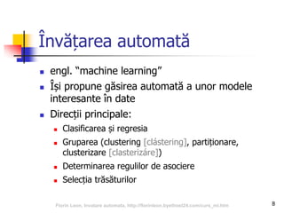 Învățarea automată
 engl. “machine learning”
 Își propune găsirea automată a unor modele
interesante în date
 Direcții principale:
 Clasificarea și regresia
 Gruparea (clustering [clástering], partiționare,
clusterizare [clasterizáre])
 Determinarea regulilor de asociere
 Selecția trăsăturilor
8Florin Leon, Invatare automata, http://florinleon.byethost24.com/curs_ml.htm
 