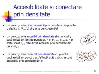 Accesibilitate și conectare
prin densitate
 Un punct p este direct accesibil prin densitate din punctul
q dacă p  NEps(q) și q este punct esențial
 Un punct p este accesibil prin densitate din punctul q
dacă există un lanț de puncte p1 = q, p2, ..., pn-1, pn = p
astfel încât pi+1 este direct accesibil prin densitate din
punctul pi
 Un punct p este conectat prin densitate cu punctul q
dacă există un punct o astfel încât atât p cât și q sunt
accesibile prin densitate din o
80Florin Leon, Invatare automata, http://florinleon.byethost24.com/curs_ml.htm
 