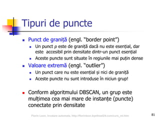 Tipuri de puncte
 Punct de graniță (engl. “border point”)
 Un punct p este de graniță dacă nu este esențial, dar
este accesibil prin densitate dintr-un punct esențial
 Aceste puncte sunt situate în regiunile mai puțin dense
 Valoare extremă (engl. “outlier”)
 Un punct care nu este esențial și nici de graniță
 Aceste puncte nu sunt introduse în niciun grup!
 Conform algoritmului DBSCAN, un grup este
mulțimea cea mai mare de instanțe (puncte)
conectate prin densitate
81Florin Leon, Invatare automata, http://florinleon.byethost24.com/curs_ml.htm
 