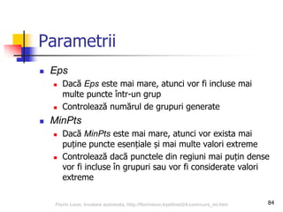 Parametrii
 Eps
 Dacă Eps este mai mare, atunci vor fi incluse mai
multe puncte într-un grup
 Controlează numărul de grupuri generate
 MinPts
 Dacă MinPts este mai mare, atunci vor exista mai
puține puncte esențiale și mai multe valori extreme
 Controlează dacă punctele din regiuni mai puțin dense
vor fi incluse în grupuri sau vor fi considerate valori
extreme
84Florin Leon, Invatare automata, http://florinleon.byethost24.com/curs_ml.htm
 