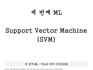 세 번째 ML
Support Vector Machine
(SVM)
세 번째 ML : 서포트 벡터 머신(SVM)
Source : MIT 6.034 Artificial Intelligence, Fall 2010, https://www.youtube.com/watch?v=_PwhiWxHK8o
 