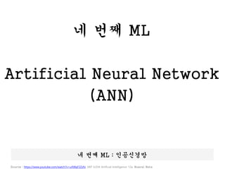 네 번째 ML
Artificial Neural Network
(ANN)
네 번째 ML : 인공신경망
Source : https://www.youtube.com/watch?v=uXt8qF2Zzfo ,MIT 6.034 Artificial Intelligence 12a: Nueral Nets
 