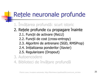 25
Rețele neuronale profunde
1. Învățarea profundă: scurt istoric
2. Rețele profunde cu propagare înainte
2.1. Funcții de activare (ReLU)
2.2. Funcții de cost (cross-entropy)
2.3. Algoritmi de antrenare (SGD, RMSProp)
2.4. Inițializarea ponderilor (Xavier)
2.5. Regularizare (Dropout)
3. Autoencodere
4. Biblioteci de învățare profundă
Florin Leon, Invatare automata, http://florinleon.byethost24.com/curs_ml.htm
 