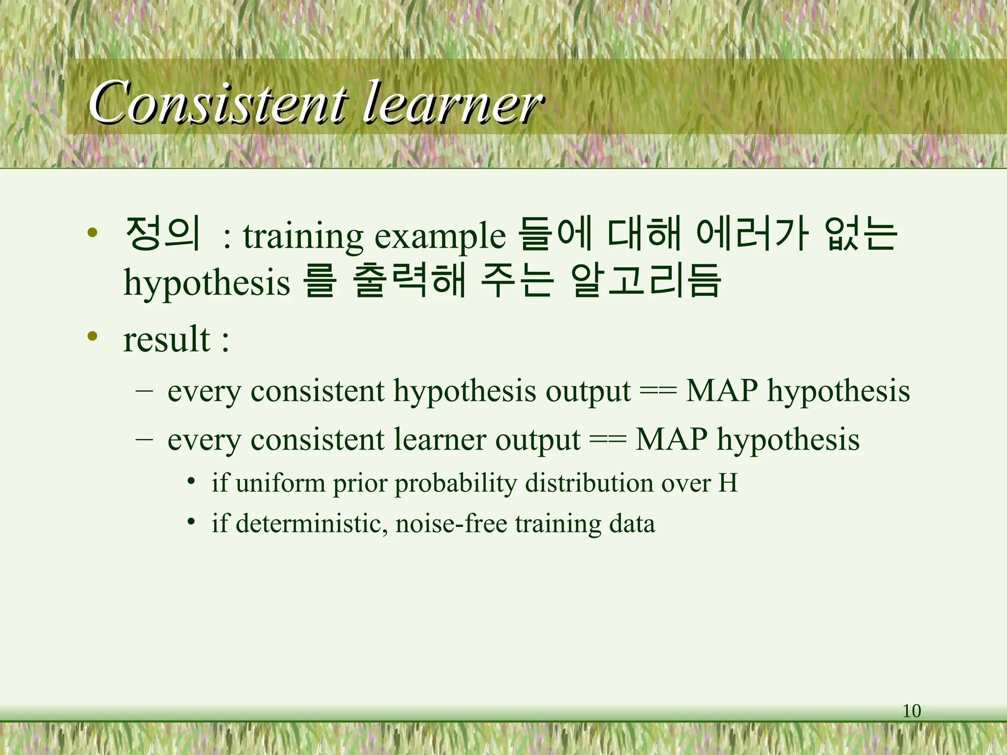 10
Consistent learner
Consistent learner
• 정의 : training example 들에 대해 에러가 없는
hypothesis 를 출력해 주는 알고리듬
• result :
– every consistent hypothesis output == MAP hypothesis
– every consistent learner output == MAP hypothesis
• if uniform prior probability distribution over H
• if deterministic, noise-free training data
 