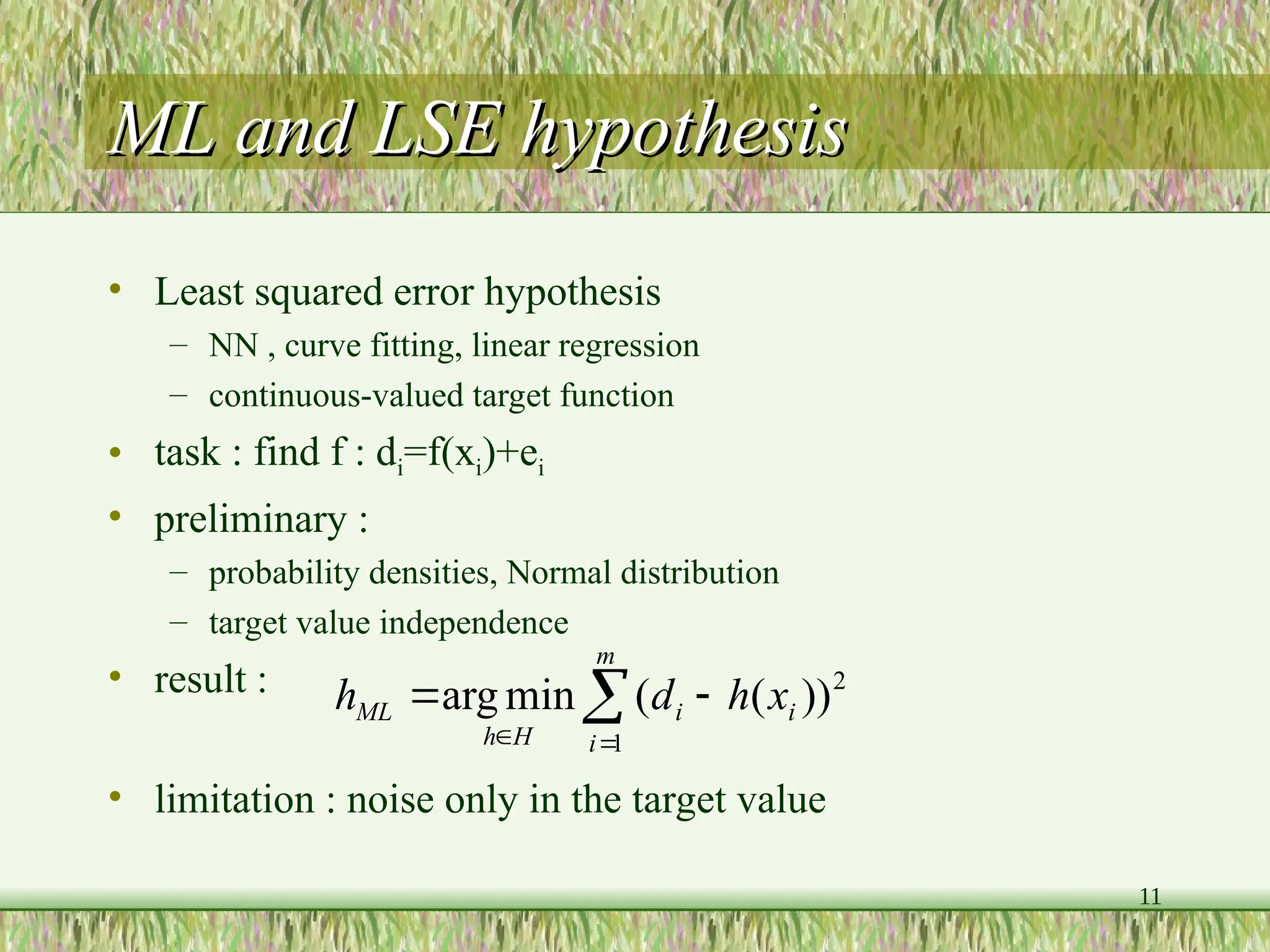 11
ML and LSE hypothesis
ML and LSE hypothesis
• Least squared error hypothesis
– NN , curve fitting, linear regression
– continuous-valued target function
• task : find f : di=f(xi)+ei
• preliminary :
– probability densities, Normal distribution
– target value independence
• result :
• limitation : noise only in the target value





m
i
i
i
H
h
ML x
h
d
h
1
2
))
(
(
min
arg
 