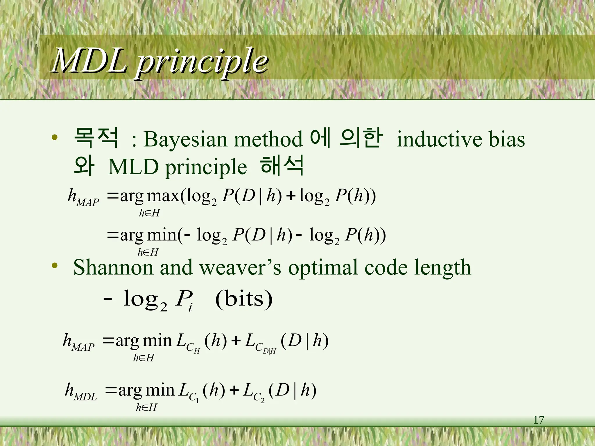 17
MDL principle
MDL principle
• 목적 : Bayesian method 에 의한 inductive bias
와 MLD principle 해석
• Shannon and weaver’s optimal code length
))
(
log
)
|
(
log
(
min
arg
))
(
log
)
|
(
(log
max
arg
2
2
2
2
h
P
h
D
P
h
P
h
D
P
h
H
h
H
h
MAP







)
|
(
)
(
min
arg |
h
D
L
h
L
h H
D
H C
C
H
h
MAP 


)
|
(
)
(
min
arg 2
1
h
D
L
h
L
h C
C
H
h
MDL 


(bits)
log2 i
P

 