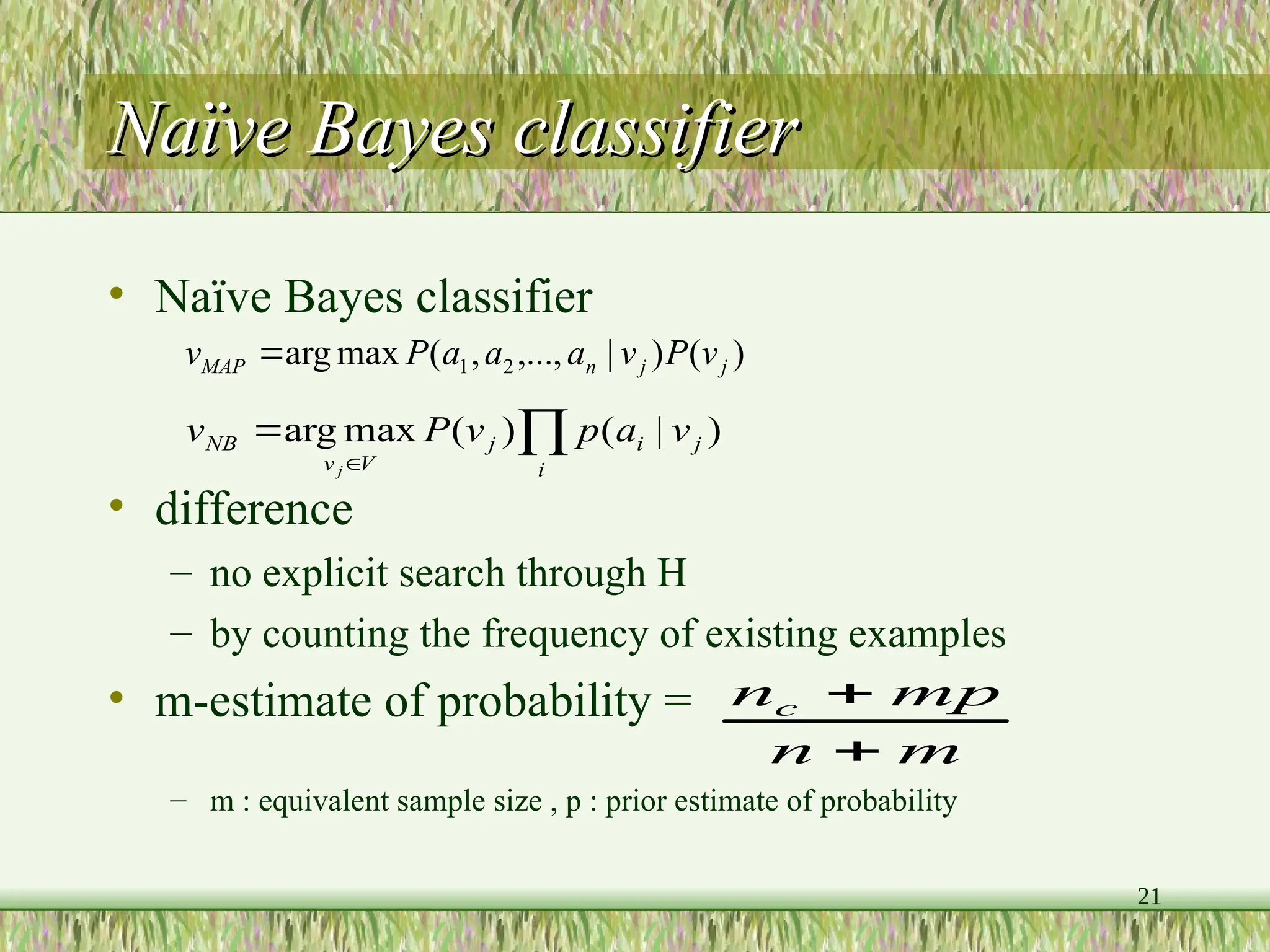 21
Naïve Bayes classifier
Naïve Bayes classifier
• Naïve Bayes classifier
• difference
– no explicit search through H
– by counting the frequency of existing examples
• m-estimate of probability =
– m : equivalent sample size , p : prior estimate of probability
)
(
)
|
,...,
,
(
max
arg 2
1 j
j
n
MAP v
P
v
a
a
a
P
v 



i
j
i
j
V
v
NB v
a
p
v
P
v
j
)
|
(
)
(
max
arg
m
n
mp
nc


 