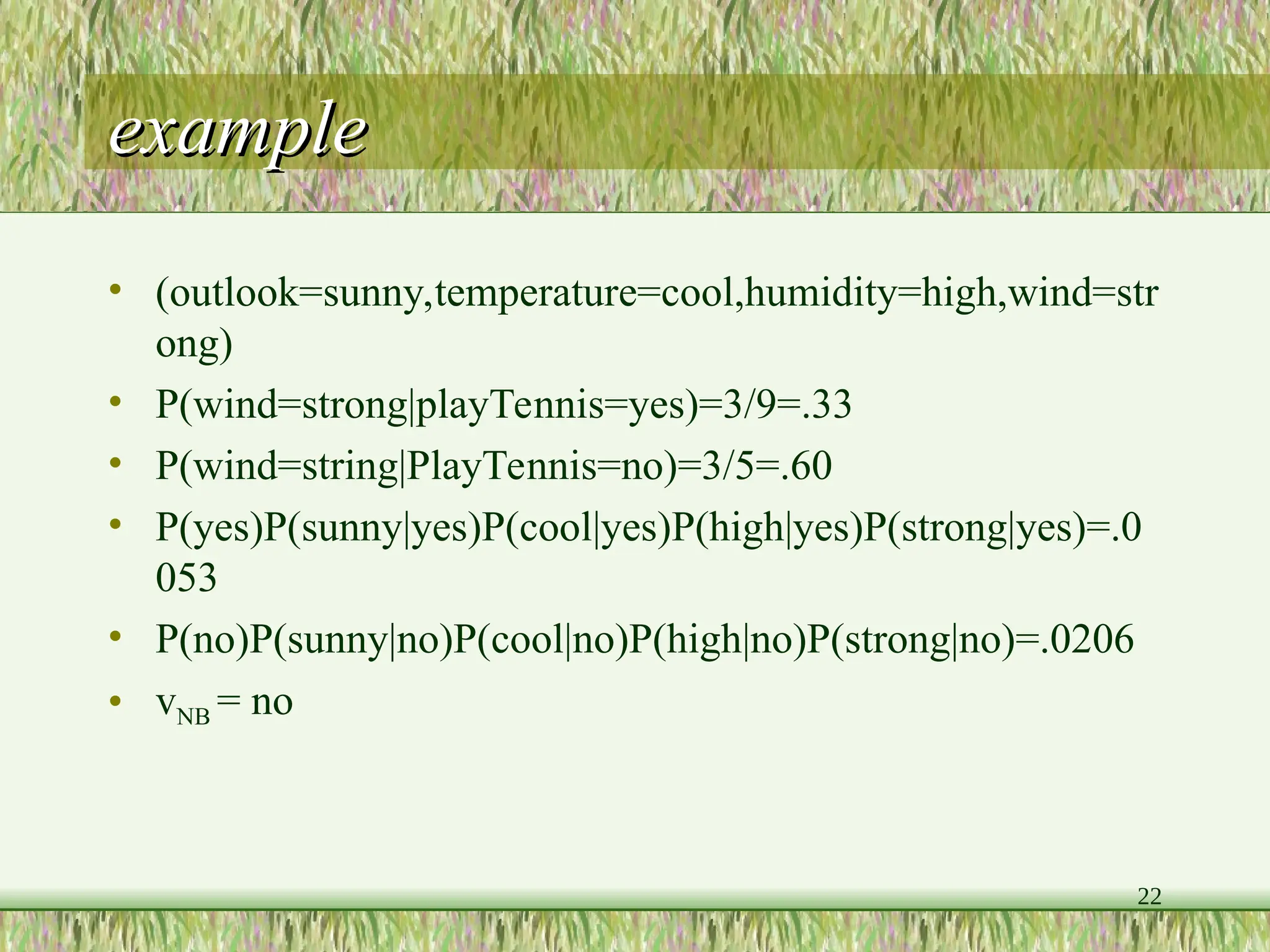 22
example
example
• (outlook=sunny,temperature=cool,humidity=high,wind=str
ong)
• P(wind=strong|playTennis=yes)=3/9=.33
• P(wind=string|PlayTennis=no)=3/5=.60
• P(yes)P(sunny|yes)P(cool|yes)P(high|yes)P(strong|yes)=.0
053
• P(no)P(sunny|no)P(cool|no)P(high|no)P(strong|no)=.0206
• vNB = no
 