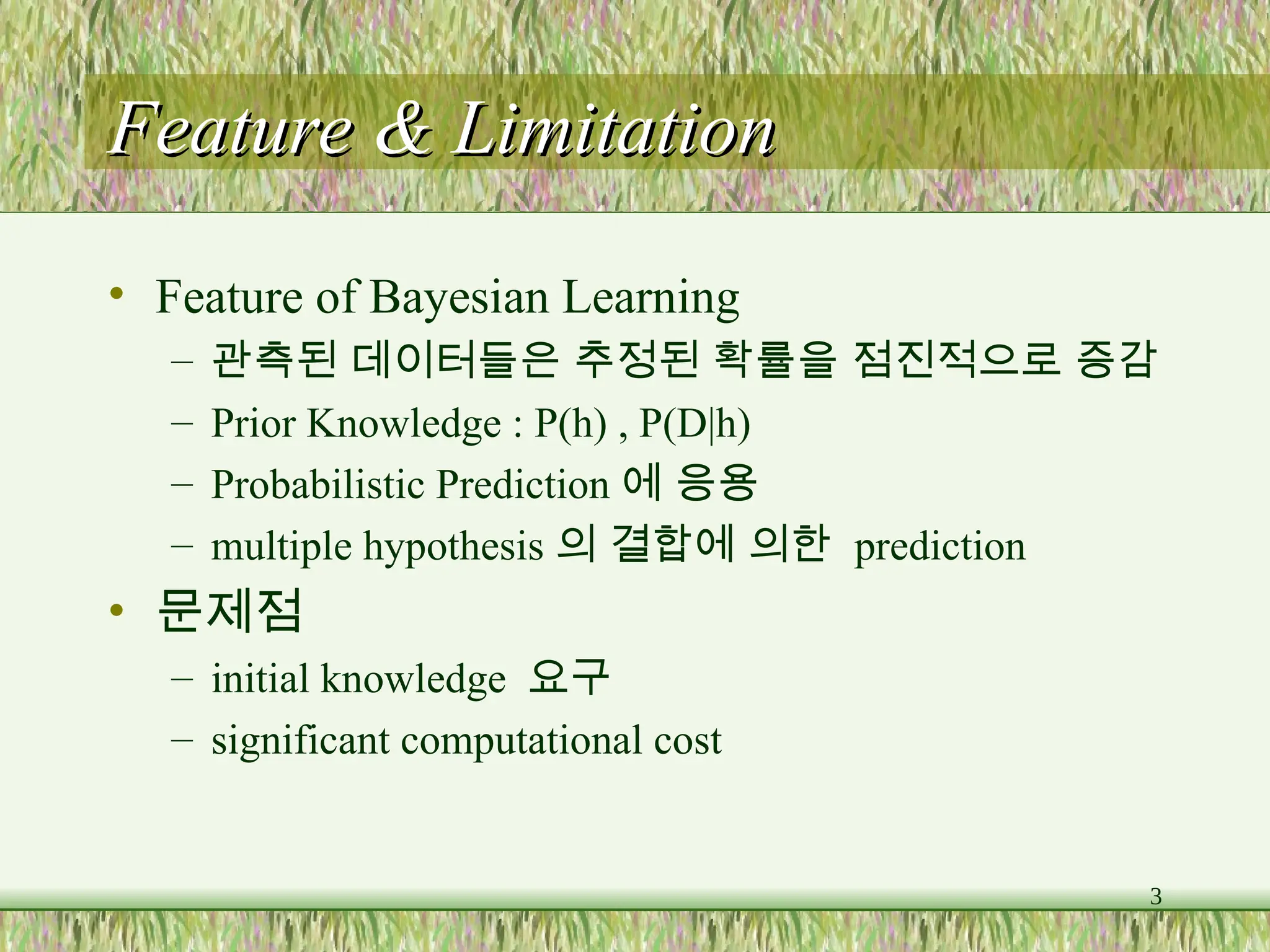 3
Feature & Limitation
Feature & Limitation
• Feature of Bayesian Learning
– 관측된 데이터들은 추정된 확률을 점진적으로 증감
– Prior Knowledge : P(h) , P(D|h)
– Probabilistic Prediction 에 응용
– multiple hypothesis 의 결합에 의한 prediction
• 문제점
– initial knowledge 요구
– significant computational cost
 