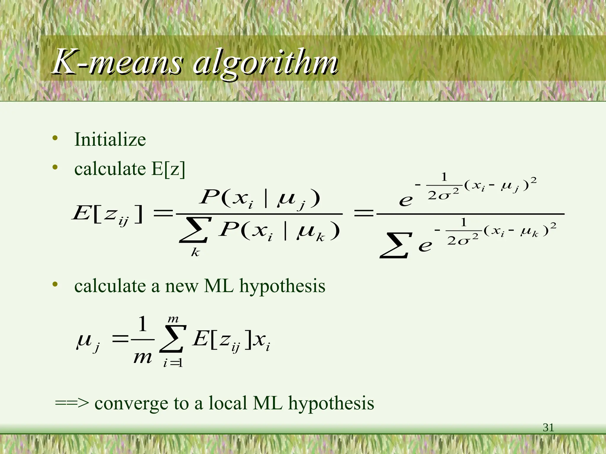 31
K-means algorithm
K-means algorithm
• Initialize
• calculate E[z]
• calculate a new ML hypothesis

 




 2
2
2
2
)
(
2
1
)
(
2
1
)
|
(
)
|
(
]
[
k
i
j
i
x
x
k
k
i
j
i
ij
e
e
x
P
x
P
z
E









m
i
i
ij
j x
z
E
m 1
]
[
1

==> converge to a local ML hypothesis
 