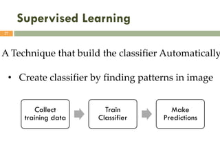 Supervised Learning
27
A Technique that build the classifier Automatically
• Create classifier by finding patterns in image
Collect
training data
Train
Classifier
Make
Predictions
 