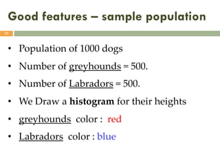 Good features – sample population
39
• Population of 1000 dogs
• Number of greyhounds = 500.
• Number of Labradors = 500.
• We Draw a histogram for their heights
• greyhounds color : red
• Labradors color : blue
 