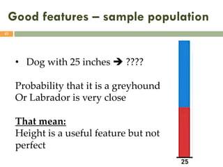 Good features – sample population
43
• Dog with 25 inches è ????
Probability that it is a greyhound
Or Labrador is very close
That mean:
Height is a useful feature but not
perfect
 