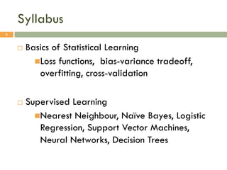 Syllabus
¨ Basics of Statistical Learning
nLoss functions, bias-variance tradeoff,
overfitting, cross-validation
¨ Supervised Learning
nNearest Neighbour, Naïve Bayes, Logistic
Regression, Support Vector Machines,
Neural Networks, Decision Trees
6
 
