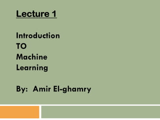 Lecture 1
Introduction
TO
Machine
Learning
By: Amir El-ghamry
 