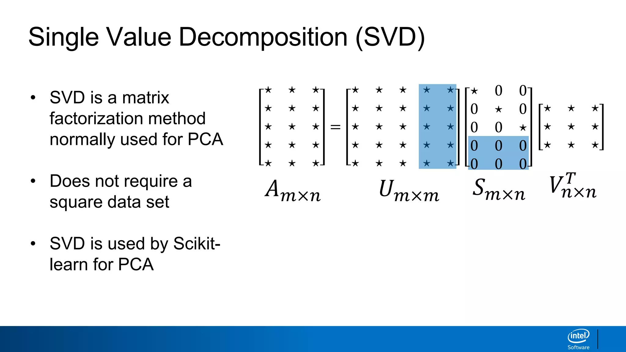 • SVD is a matrix
factorization method
normally used for PCA
• Does not require a
square data set
• SVD is used by Scikit-
learn for PCA
Single Value Decomposition (SVD)
𝐴 𝑚×𝑛 𝑈 𝑚×𝑚 𝑆 𝑚×𝑛 𝑉𝑛×𝑛
𝑇
⋆ ⋆ ⋆
⋆ ⋆ ⋆
⋆ ⋆ ⋆
⋆ ⋆ ⋆
⋆ ⋆ ⋆
=
⋆ ⋆ ⋆ ⋆ ⋆
⋆ ⋆ ⋆ ⋆ ⋆
⋆ ⋆ ⋆ ⋆ ⋆
⋆ ⋆ ⋆ ⋆ ⋆
⋆ ⋆ ⋆ ⋆ ⋆
⋆ 0 0
0 ⋆ 0
0 0 ⋆
0 0 0
0 0 0
⋆ ⋆ ⋆
⋆ ⋆ ⋆
⋆ ⋆ ⋆
 