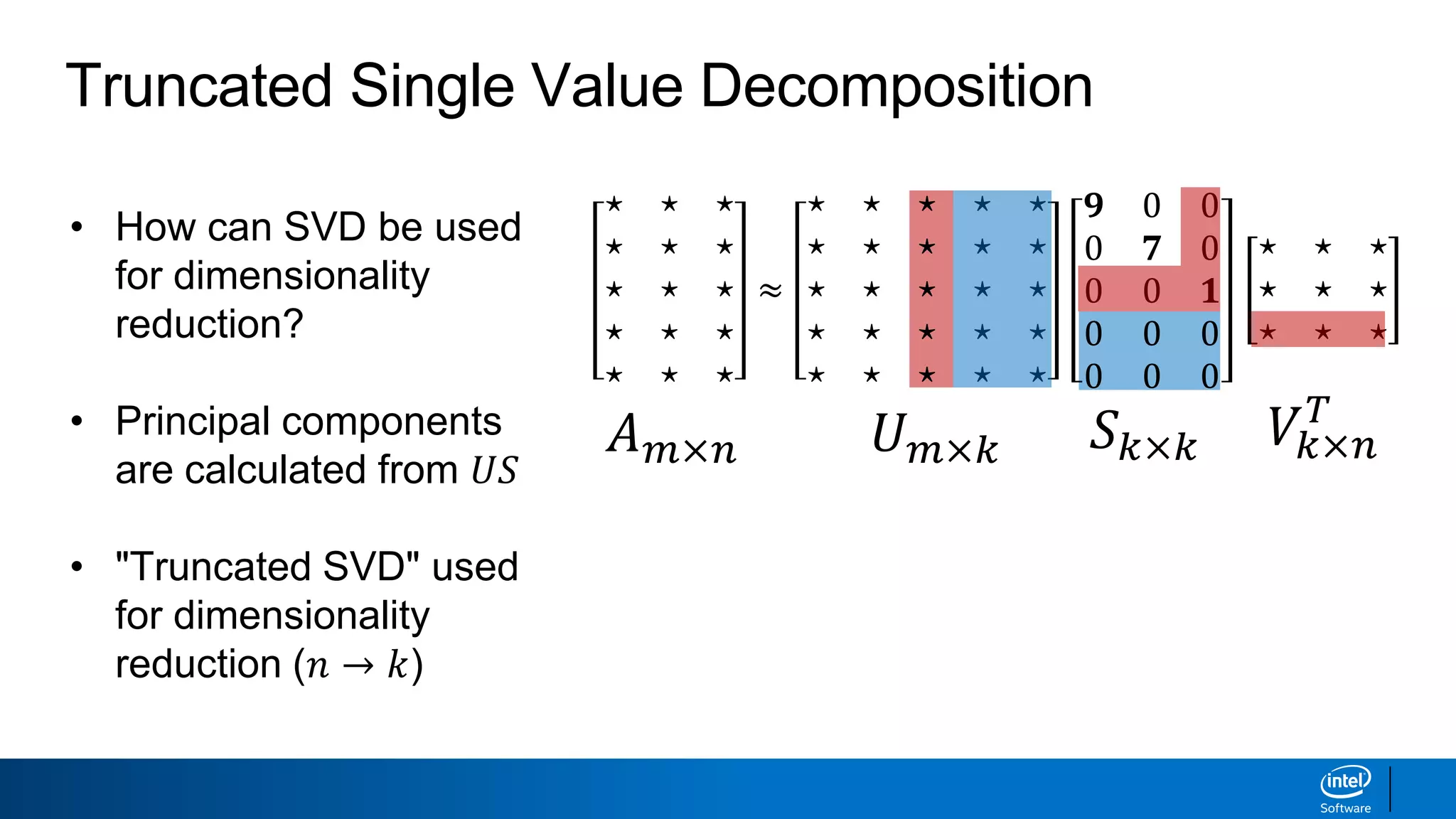 • How can SVD be used
for dimensionality
reduction?
• Principal components
are calculated from 𝑈𝑆
• "Truncated SVD" used
for dimensionality
reduction (𝑛 → 𝑘)
Truncated Single Value Decomposition
𝐴 𝑚×𝑛 𝑈 𝑚×𝑘 𝑆 𝑘×𝑘 𝑉𝑘×𝑛
𝑇
⋆ ⋆ ⋆
⋆ ⋆ ⋆
⋆ ⋆ ⋆
⋆ ⋆ ⋆
⋆ ⋆ ⋆
≈
⋆ ⋆ ⋆ ⋆ ⋆
⋆ ⋆ ⋆ ⋆ ⋆
⋆ ⋆ ⋆ ⋆ ⋆
⋆ ⋆ ⋆ ⋆ ⋆
⋆ ⋆ ⋆ ⋆ ⋆
𝟗 0 0
0 𝟕 0
0 0 𝟏
0 0 0
0 0 0
⋆ ⋆ ⋆
⋆ ⋆ ⋆
⋆ ⋆ ⋆
 