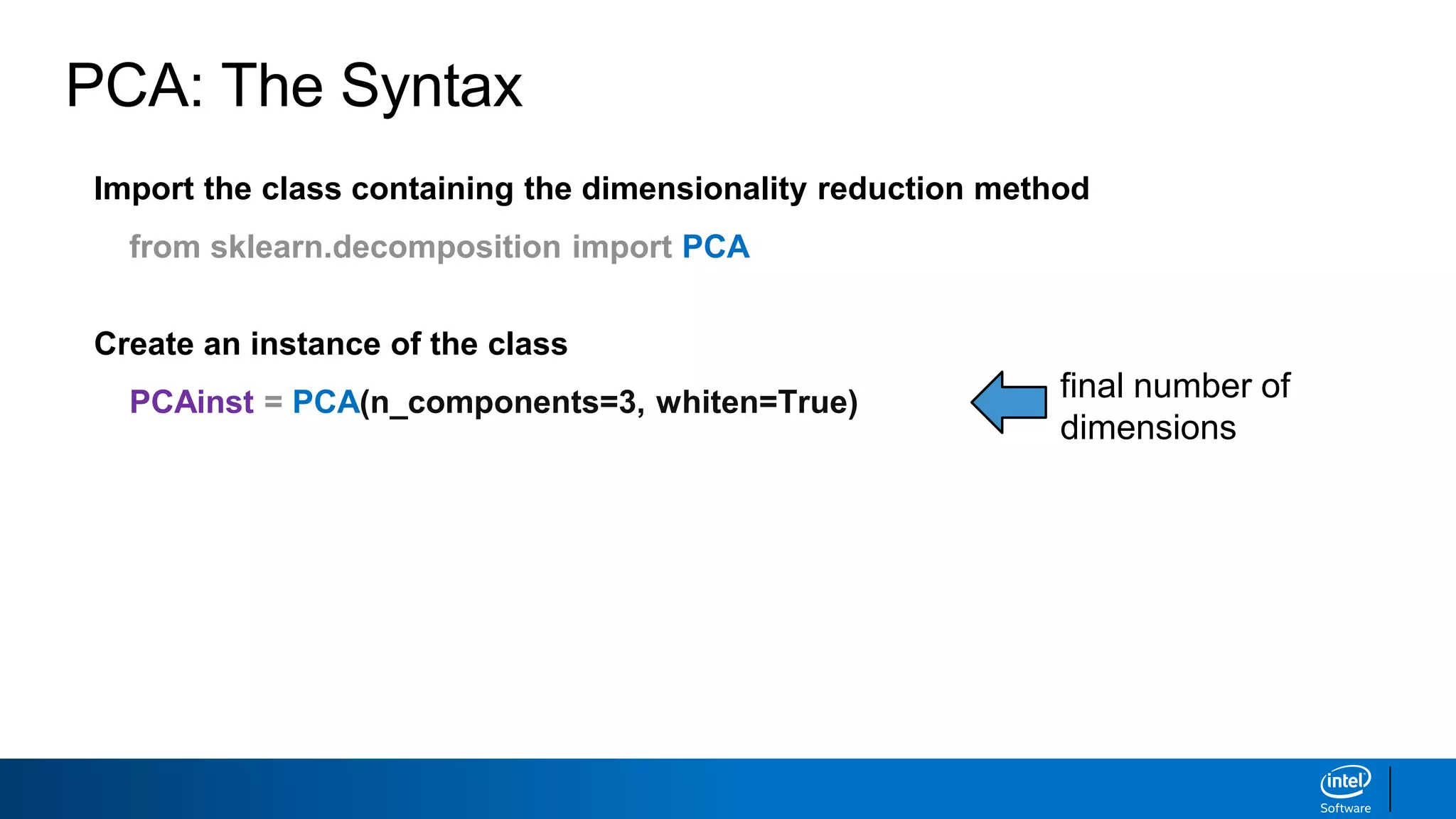Import the class containing the dimensionality reduction method
from sklearn.decomposition import PCA
Create an instance of the class
PCAinst = PCA(n_components=3, whiten=True) final number of
dimensions
PCA: The Syntax
 