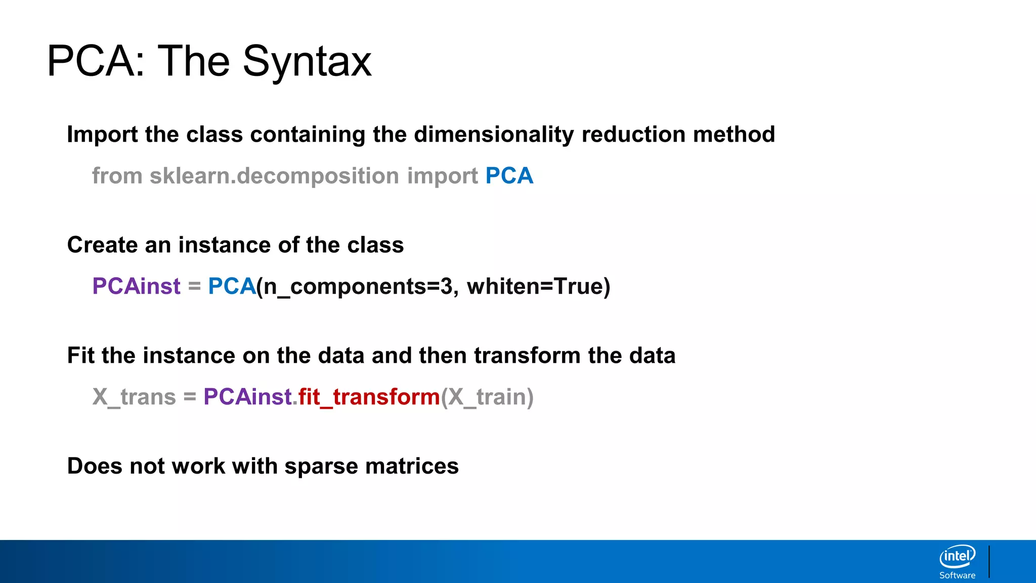 Import the class containing the dimensionality reduction method
from sklearn.decomposition import PCA
Create an instance of the class
PCAinst = PCA(n_components=3, whiten=True)
Fit the instance on the data and then transform the data
X_trans = PCAinst.fit_transform(X_train)
Does not work with sparse matrices
PCA: The Syntax
 