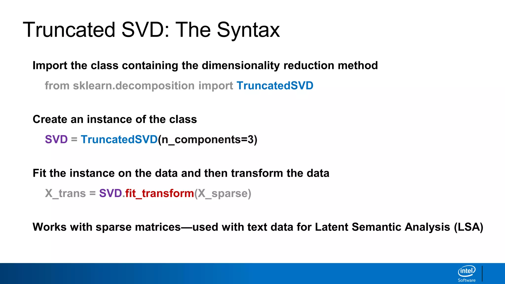 Truncated SVD: The Syntax
Import the class containing the dimensionality reduction method
from sklearn.decomposition import TruncatedSVD
Create an instance of the class
SVD = TruncatedSVD(n_components=3)
Fit the instance on the data and then transform the data
X_trans = SVD.fit_transform(X_sparse)
Works with sparse matrices—used with text data for Latent Semantic Analysis (LSA)
 