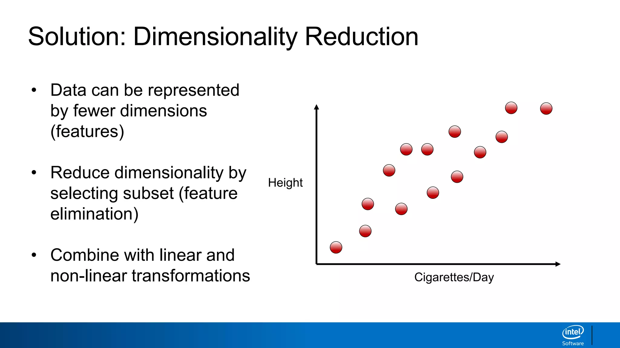 Solution: Dimensionality Reduction
• Data can be represented
by fewer dimensions
(features)
• Reduce dimensionality by
selecting subset (feature
elimination)
• Combine with linear and
non-linear transformations
Height
Cigarettes/Day
 