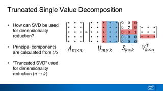 • How can SVD be used
for dimensionality
reduction?
• Principal components
are calculated from 𝑈𝑆
• "Truncated SVD" used
for dimensionality
reduction (𝑛 → 𝑘)
Truncated Single Value Decomposition
𝐴 𝑚×𝑛 𝑈 𝑚×𝑘 𝑆 𝑘×𝑘 𝑉𝑘×𝑛
𝑇
⋆ ⋆ ⋆
⋆ ⋆ ⋆
⋆ ⋆ ⋆
⋆ ⋆ ⋆
⋆ ⋆ ⋆
≈
⋆ ⋆ ⋆ ⋆ ⋆
⋆ ⋆ ⋆ ⋆ ⋆
⋆ ⋆ ⋆ ⋆ ⋆
⋆ ⋆ ⋆ ⋆ ⋆
⋆ ⋆ ⋆ ⋆ ⋆
𝟗 0 0
0 𝟕 0
0 0 𝟏
0 0 0
0 0 0
⋆ ⋆ ⋆
⋆ ⋆ ⋆
⋆ ⋆ ⋆
 