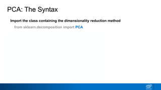 Import the class containing the dimensionality reduction method
from sklearn.decomposition import PCA
Create an instance of the class
PCAinst = PCA(n_components=3, whiten=True)
Fit the instance on the data and then transform the data
X_trans = PCAinst.fit_transform(X_train)
Does not work with sparse matrices
PCA: The Syntax
 