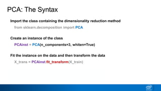 Import the class containing the dimensionality reduction method
from sklearn.decomposition import PCA
Create an instance of the class
PCAinst = PCA(n_components=3, whiten=True)
Fit the instance on the data and then transform the data
X_trans = PCAinst.fit_transform(X_train)
Does not work with sparse matrices
PCA: The Syntax
 