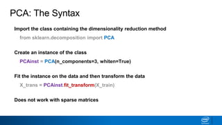 Import the class containing the dimensionality reduction method
from sklearn.decomposition import PCA
Create an instance of the class
PCAinst = PCA(n_components=3, whiten=True)
Fit the instance on the data and then transform the data
X_trans = PCAinst.fit_transform(X_train)
Does not work with sparse matrices
PCA: The Syntax
 