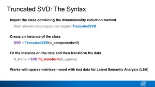 Truncated SVD: The Syntax
Import the class containing the dimensionality reduction method
from sklearn.decomposition import TruncatedSVD
Create an instance of the class
SVD = TruncatedSVD(n_components=3)
Fit the instance on the data and then transform the data
X_trans = SVD.fit_transform(X_sparse)
Works with sparse matrices—used with text data for Latent Semantic Analysis (LSA)
 