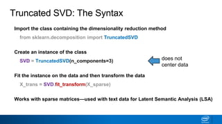 Import the class containing the dimensionality reduction method
from sklearn.decomposition import TruncatedSVD
Create an instance of the class
SVD = TruncatedSVD(n_components=3)
Fit the instance on the data and then transform the data
X_trans = SVD.fit_transform(X_sparse)
Works with sparse matrices—used with text data for Latent Semantic Analysis (LSA)
does not
center data
Truncated SVD: The Syntax
 