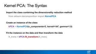 Kernel PCA: The Syntax
Import the class containing the dimensionality reduction method
from sklearn.decomposition import KernelPCA
Create an instance of the class
kPCA = KernelPCA(n_components=3, kernel='rbf', gamma=1.0)
Fit the instance on the data and then transform the data
X_trans = kPCA.fit_transform(X_train)
 