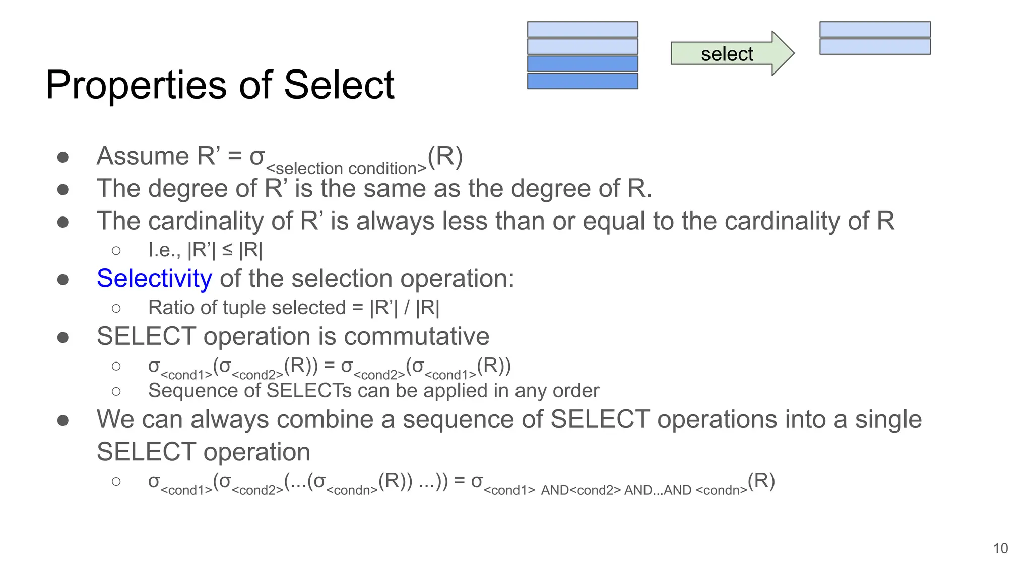 Properties of Select
● Assume R’ = σ<selection condition>
(R)
● The degree of R’ is the same as the degree of R.
● The cardinality of R’ is always less than or equal to the cardinality of R
○ I.e., |R’| ≤ |R|
● Selectivity of the selection operation:
○ Ratio of tuple selected = |R’| / |R|
● SELECT operation is commutative
○ σ<cond1>
(σ<cond2>
(R)) = σ<cond2>
(σ<cond1>
(R))
○ Sequence of SELECTs can be applied in any order
● We can always combine a sequence of SELECT operations into a single
SELECT operation
○ σ<cond1>
(σ<cond2>
(...(σ<condn>
(R)) ...)) = σ<cond1> AND<cond2> AND...AND <condn>
(R)
10
select
 