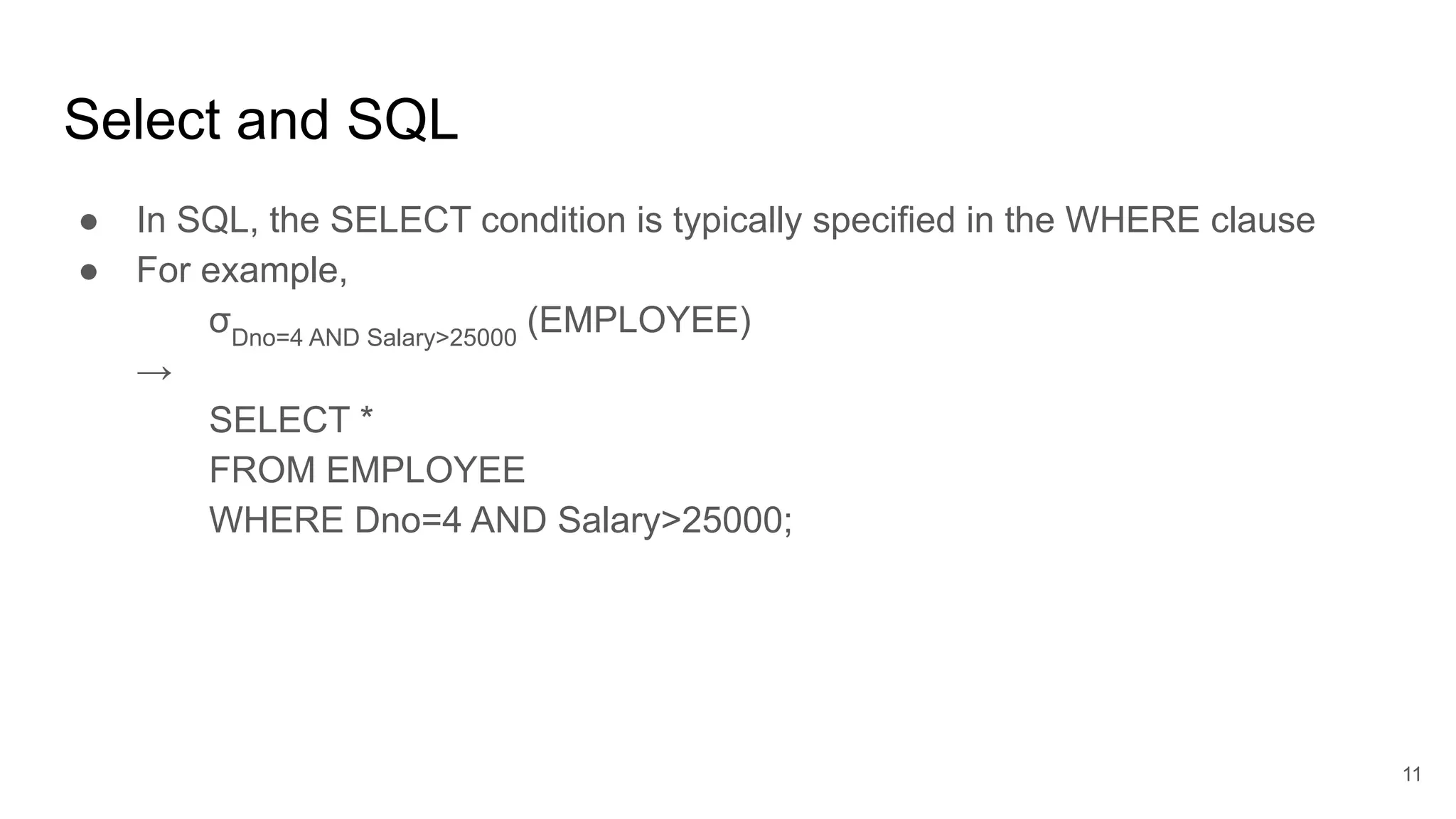 Select and SQL
● In SQL, the SELECT condition is typically specified in the WHERE clause
● For example,
σDno=4 AND Salary>25000
(EMPLOYEE)
→
SELECT *
FROM EMPLOYEE
WHERE Dno=4 AND Salary>25000;
11
 