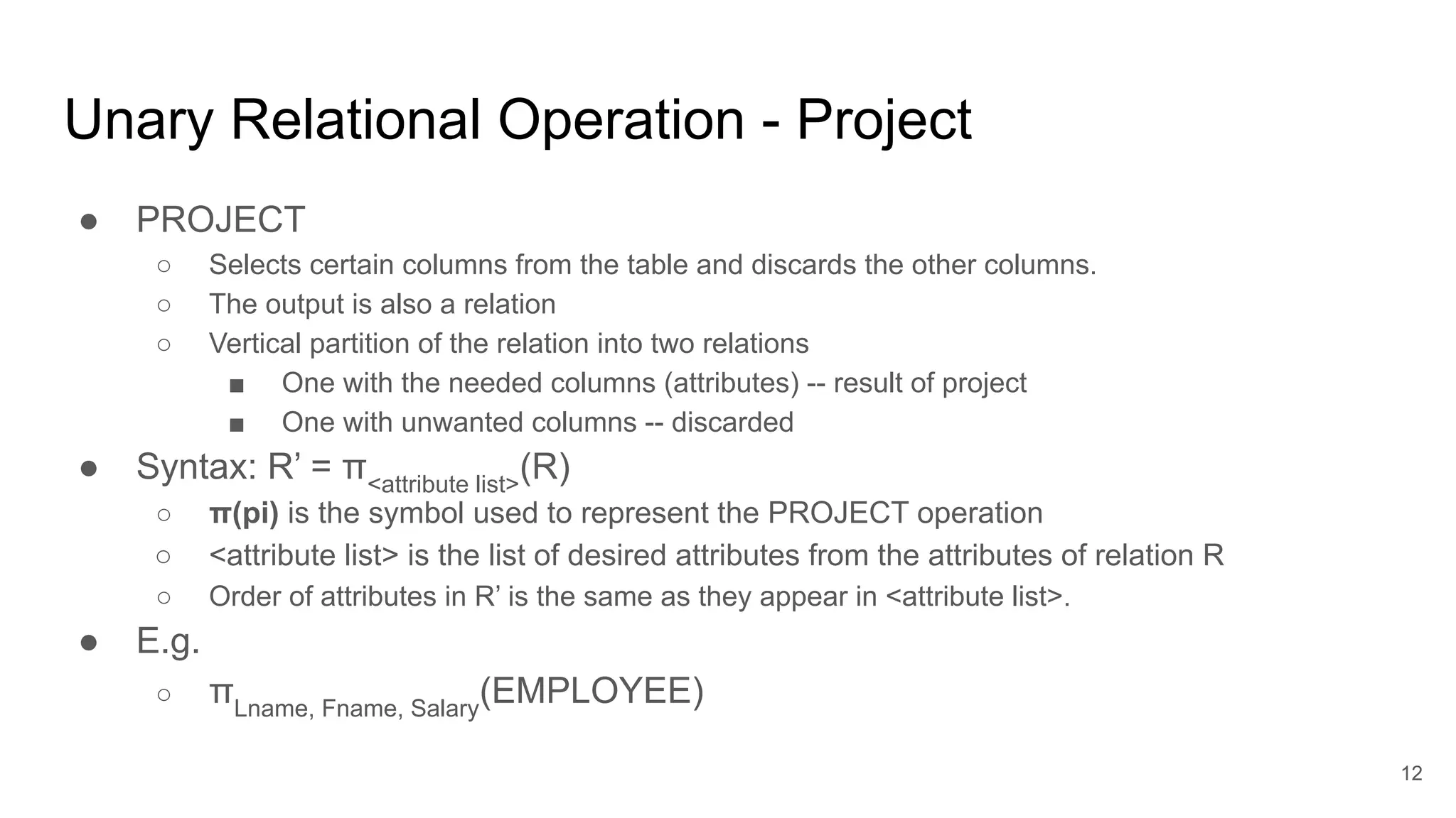 Unary Relational Operation - Project
● PROJECT
○ Selects certain columns from the table and discards the other columns.
○ The output is also a relation
○ Vertical partition of the relation into two relations
■ One with the needed columns (attributes) -- result of project
■ One with unwanted columns -- discarded
● Syntax: R’ = π<attribute list>
(R)
○ π(pi) is the symbol used to represent the PROJECT operation
○ <attribute list> is the list of desired attributes from the attributes of relation R
○ Order of attributes in R’ is the same as they appear in <attribute list>.
● E.g.
○ πLname, Fname, Salary
(EMPLOYEE)
12
 