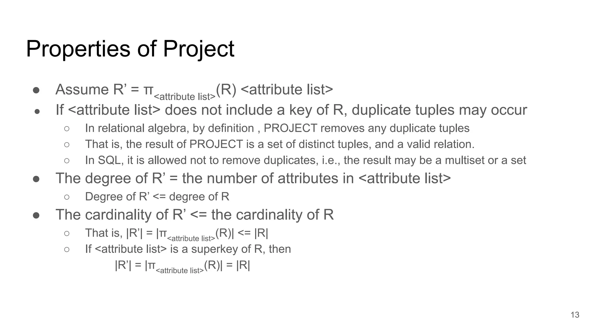 Properties of Project
● Assume R’ = π<attribute list>
(R) <attribute list>
● If <attribute list> does not include a key of R, duplicate tuples may occur
○ In relational algebra, by definition , PROJECT removes any duplicate tuples
○ That is, the result of PROJECT is a set of distinct tuples, and a valid relation.
○ In SQL, it is allowed not to remove duplicates, i.e., the result may be a multiset or a set
● The degree of R’ = the number of attributes in <attribute list>
○ Degree of R’ <= degree of R
● The cardinality of R’ <= the cardinality of R
○ That is, |R’| = |π<attribute list>
(R)| <= |R|
○ If <attribute list> is a superkey of R, then
|R’| = |π<attribute list>
(R)| = |R|
13
 