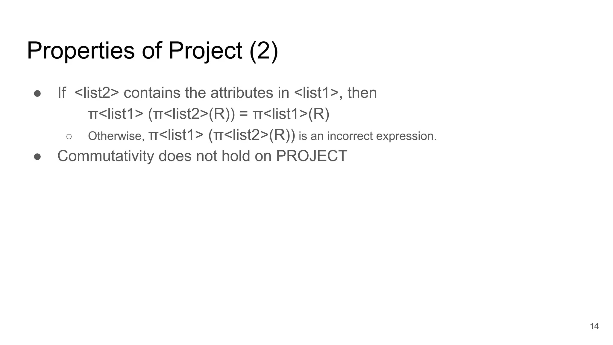 ● If <list2> contains the attributes in <list1>, then
π<list1> (π<list2>(R)) = π<list1>(R)
○ Otherwise, π<list1> (π<list2>(R)) is an incorrect expression.
● Commutativity does not hold on PROJECT
Properties of Project (2)
14
 
